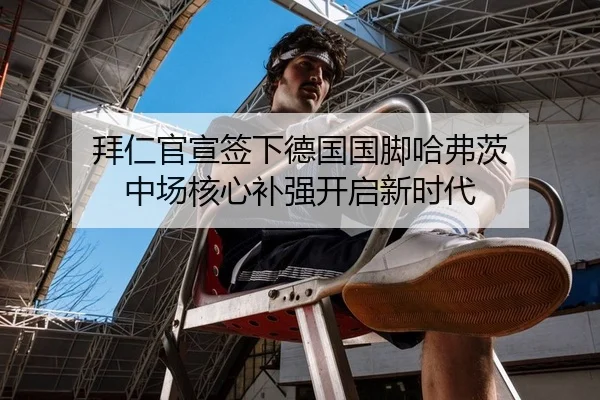 拜仁官宣签下德国国脚哈弗茨 中场核心补强开启新时代